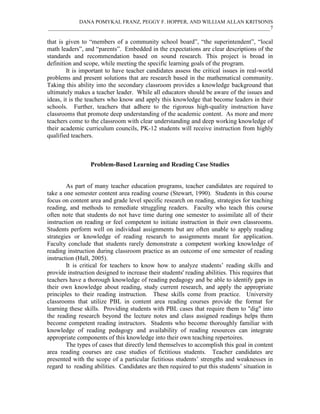 DANA POMYKAL FRANZ, PEGGY F. HOPPER, AND WILLIAM ALLAN KRITSONIS
_____________________________________________________________________________________7

that is given to “members of a community school board”, “the superintendent”, “local
math leaders”, and “parents”. Embedded in the expectations are clear descriptions of the
standards and recommendation based on sound research. This project is broad in
definition and scope, while meeting the specific learning goals of the program.
        It is important to have teacher candidates assess the critical issues in real-world
problems and present solutions that are research based in the mathematical community.
Taking this ability into the secondary classroom provides a knowledge background that
ultimately makes a teacher leader. While all educators should be aware of the issues and
ideas, it is the teachers who know and apply this knowledge that become leaders in their
schools. Further, teachers that adhere to the rigorous high-quality instruction have
classrooms that promote deep understanding of the academic content. As more and more
teachers come to the classroom with clear understanding and deep working knowledge of
their academic curriculum councils, PK-12 students will receive instruction from highly
qualified teachers.



                  Problem-Based Learning and Reading Case Studies


        As part of many teacher education programs, teacher candidates are required to
take a one semester content area reading course (Stewart, 1990). Students in this course
focus on content area and grade level specific research on reading, strategies for teaching
reading, and methods to remediate struggling readers. Faculty who teach this course
often note that students do not have time during one semester to assimilate all of their
instruction on reading or feel competent to initiate instruction in their own classrooms.
Students perform well on individual assignments but are often unable to apply reading
strategies or knowledge of reading research to assignments meant for application.
Faculty conclude that students rarely demonstrate a competent working knowledge of
reading instruction during classroom practice as an outcome of one semester of reading
instruction (Hall, 2005).
        It is critical for teachers to know how to analyze students’ reading skills and
provide instruction designed to increase their students' reading abilities. This requires that
teachers have a thorough knowledge of reading pedagogy and be able to identify gaps in
their own knowledge about reading, study current research, and apply the appropriate
principles to their reading instruction. These skills come from practice. University
classrooms that utilize PBL in content area reading courses provide the format for
learning these skills. Providing students with PBL cases that require them to "dig" into
the reading research beyond the lecture notes and class assigned readings helps them
become competent reading instructors. Students who become thoroughly familiar with
knowledge of reading pedagogy and availability of reading resources can integrate
appropriate components of this knowledge into their own teaching repertoires.
        The types of cases that directly lend themselves to accomplish this goal in content
area reading courses are case studies of fictitious students. Teacher candidates are
presented with the scope of a particular fictitious students’ strengths and weaknesses in
regard to reading abilities. Candidates are then required to put this students’ situation in
 