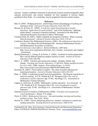 DANA POMYKAL FRANZ, PEGGY F. HOPPER, AND WILLIAM ALLAN KRITSONIS
_____________________________________________________________________________________9

relevant. Teacher candidates immersed in educational research and knowledgeable about
national, professional, and content standards are best equipped to become highly
qualified in their fields. As a result they may be prepared to become teacher leaders.

                                        References
Ball, D. (2003). Bridging practices: intertwining content and pedagogy in teaching and
        learning to teach. Journal of Teacher Education 51(3), 241-247.
Brocato, K. & Franz, D. (2003). A model for studio-based learning in teacher
        education: Applications for math methods” part of the Symposium “Applying
        Studio-Based Learning to Education Settings” presented at the Mid-South
        Educational Research Association in Biloxi, Mississippi.
Cochran-Smith, M. (2001). Higher standards for prospective teachers: What is missing
        from the discourse? Journal of Teacher Education 52(3), 179-181.
Conference Board of the Mathematical Sciences. (2001). The mathematical education of
        teachers. Providence RI and Washington DC: American Mathematical Society
        and Mathematical Association of America.
Council of chief state school officers. Retrieved March 2, 2007 from
        http://www.ccsso.org/projects/Interstate_New_Teacher_Assessment_and_Support
        _Consortium.
Darling-Hammond, L., Chung, R. & Frelow, F. (2002). Variation in teacher preparation:
        How well do different pathways prepare teachers to teach. Journal of Teacher
        Education 53(4), 286-302.
Hall, L. A. (2005). Teachers and content area reading: Attitudes, beliefs, and
        change. Teaching and Teacher Education, 21, 403-414. Highly qualified teachers
        for every child. (2006, August). Press release Ed.gov. Available:
        http://www.ed.gov/news/pressreleases/2006/08/08162006a.html
Kunzman, R. (2003). From teacher to student: The value of teacher education for
        experienced teachers. Journal of Teacher Education 54(3), 241-253.
Karp, A. (2004). Conducting research and solving problems: The Russian experience of
        inservice training. In T.W. Watabe & D. R. Thompson (Eds.) The work of
        mathematics teacher educators (pp. 35-48). San Diego, CA: Association of
        Mathematics Teacher Educators.
Lappan, G. & Rivette, K. (2004). Mathematics teacher education: At a crossroad. In
        T.W. Watabe & D. R. Thompson (Eds.) The work of mathematics teacher
        educators (pp. 35-48). San Diego, CA: Association of Mathematics Teacher
        Educators.
National Council of Teachers of Mathematics (2000). Principles and standards for
        school mathematics. Reston, VA: author.
Poyla, G. (1981). Mathematical discovery: On understanding, learning and teaching
        problem solving. New York: Wiley.
Stewart. R. (1990). Factors influencing preservice teachers’ resistance to content area
        reading instruction. Reading Research and Instruction, 29(4) 55-63.
________________________________________________________________________
Formatted by Dr. Mary Alice Kritsonis, National Research and Manuscript Preparation
Editor, NATIONAL FORUM JOURNALS, Houston, Texas. www.nationalforum.com
 