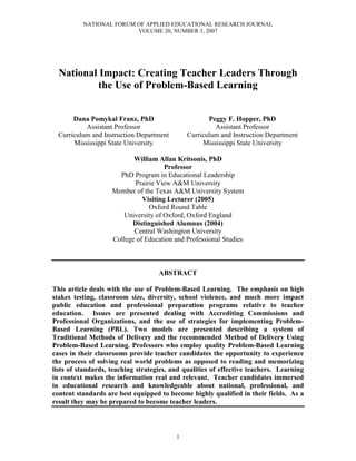 NATIONAL FORUM OF APPLIED EDUCATIONAL RESEARCH JOURNAL
                         VOLUME 20, NUMBER 3, 2007




  National Impact: Creating Teacher Leaders Through
           the Use of Problem-Based Learning


       Dana Pomykal Franz, PhD                       Peggy F. Hopper, PhD
           Assistant Professor                         Assistant Professor
  Curriculum and Instruction Department       Curriculum and Instruction Department
       Mississippi State University                Mississippi State University

                           William Allan Kritsonis, PhD
                                      Professor
                      PhD Program in Educational Leadership
                           Prairie View A&M University
                    Member of the Texas A&M University System
                              Visiting Lecturer (2005)
                                Oxford Round Table
                       University of Oxford, Oxford England
                          Distinguished Alumnus (2004)
                           Central Washington University
                    College of Education and Professional Studies



                                    ABSTRACT

This article deals with the use of Problem-Based Learning. The emphasis on high
stakes testing, classroom size, diversity, school violence, and much more impact
public education and professional preparation programs relative to teacher
education. Issues are presented dealing with Accrediting Commissions and
Professional Organizations, and the use of strategies for implementing Problem-
Based Learning (PBL). Two models are presented describing a system of
Traditional Methods of Delivery and the recommended Method of Delivery Using
Problem-Based Learning. Professors who employ quality Problem-Based Learning
cases in their classrooms provide teacher candidates the opportunity to experience
the process of solving real world problems as opposed to reading and memorizing
lists of standards, teaching strategies, and qualities of effective teachers. Learning
in context makes the information real and relevant. Teacher candidates immersed
in educational research and knowledgeable about national, professional, and
content standards are best equipped to become highly qualified in their fields. As a
result they may be prepared to become teacher leaders.



                                          1
 