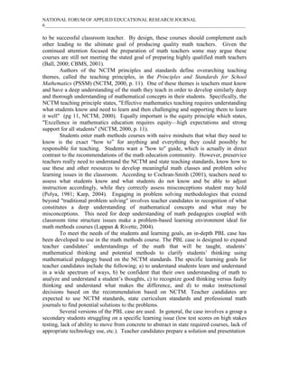 NATIONAL FORUM OF APPLIED EDUCATIONAL RESEARCH JOURNAL
6_____________________________________________________________________________________
to be successful classroom teacher. By design, these courses should complement each
other leading to the ultimate goal of producing quality math teachers. Given the
continued attention focused the preparation of math teachers some may argue these
courses are still not meeting the stated goal of preparing highly qualified math teachers
(Ball, 2000; CBMS, 2001).
Authors of the NCTM principles and standards define overarching teaching
themes, called the teaching principles, in the Principles and Standards for School
Mathematics (PSSM) (NCTM, 2000, p. 11). One of these themes is teachers must know
and have a deep understanding of the math they teach in order to develop similarly deep
and thorough understanding of mathematical concepts in their students. Specifically, the
NCTM teaching principle states, "Effective mathematics teaching requires understanding
what students know and need to learn and then challenging and supporting them to learn
it well" (pg 11, NCTM, 2000). Equally important is the equity principle which states,
"Excellence in mathematics education requires equity—high expectations and strong
support for all students" (NCTM, 2000, p. 11).
Students enter math methods courses with naive mindsets that what they need to
know is the exact “how to” for anything and everything they could possibly be
responsible for teaching. Students want a "how to" guide, which is actually in direct
contrast to the recommendations of the math education community. However, preservice
teachers really need to understand the NCTM and state teaching standards, know how to
use these and other resources to develop meaningful math classes and problem solve
learning issues in the classroom. According to Cochran-Smith (2001), teachers need to
assess what students know and what students do not know and be able to adjust
instruction accordingly, while they correctly assess misconceptions student may hold
(Polya, 1981; Karp, 2004). Engaging in problem solving methodologies that extend
beyond "traditional problem solving" involves teacher candidates in recognition of what
constitutes a deep understanding of mathematical concepts and what may be
misconceptions. This need for deep understanding of math pedagogies coupled with
classroom time structure issues make a problem-based learning environment ideal for
math methods courses (Lappan & Rivette, 2004).
To meet the needs of the students and learning goals, an in-depth PBL case has
been developed to use in the math methods course. The PBL case is designed to expand
teacher candidates’ understandings of the math that will be taught, students’
mathematical thinking and potential methods to clarify students’ thinking using
mathematical pedagogy based on the NCTM standards. The specific learning goals for
teacher candidates include the following; a) to understand students learn and understand
in a wide spectrum of ways, b) be confident that their own understanding of math to
analyze and understand a student’s thoughts, c) to recognize good thinking versus faulty
thinking and understand what makes the difference, and d) to make instructional
decisions based on the recommendation based on NCTM. Teacher candidates are
expected to use NCTM standards, state curriculum standards and professional math
journals to find potential solutions to the problems.
Several versions of the PBL case are used. In general, the case involves a group a
secondary students struggling on a specific learning issue (low test scores on high stakes
testing, lack of ability to move from concrete to abstract in state required courses, lack of
appropriate technology use, etc.). Teacher candidates prepare a solution and presentation
 