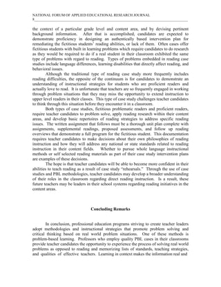 NATIONAL FORUM OF APPLIED EDUCATIONAL RESEARCH JOURNAL
8_____________________________________________________________________________________
the context of a particular grade level and content area, and by devising pertinent
background information. After that is accomplished, candidates are expected to
demonstrate proficiency in designing an authentically based intervention plan for
remediating the fictitious students’ reading abilities, or lack of them. Often cases offer
fictitious students with built in learning problems which require candidates to do research
as they would be required to do if a real student in their classroom exhibited the same
type of problems with regard to reading. Types of problems embedded in reading case
studies include language differences, learning disabilities that directly affect reading, and
behavioral issues.
Although the traditional type of reading case study more frequently includes
reading difficulties, the opposite of the continuum is for candidates to demonstrate an
understanding of instructional strategies for students who are proficient readers and
actually love to read. It is unfortunate that teachers are so frequently engaged in working
through problem situations that they may miss the opportunity to extend instruction to
upper level readers in their classes. This type of case study challenges teacher candidates
to think through this situation before they encounter it in a classroom.
Both types of case studies, fictitious problematic readers and proficient readers,
require teacher candidates to problem solve, apply reading research within their content
areas, and develop basic repertoires of reading strategies to address specific reading
issues. The written assignment that follows must be a thorough unit plan complete with
assignments, supplemental readings, proposed assessments, and follow up reading
overviews that demonstrate a full program for the fictitious student. This documentation
requires teacher candidates to make decisions about their own philosophies of reading
instruction and how they will address any national or state standards related to reading
instruction in their content fields. Whether to pursue whole language instructional
methods or self selected reading materials as part of their case study intervention plans
are examples of these decisions.
The hope is that teacher candidates will be able to become more confident in their
abilities to teach reading as a result of case study “rehearsals.” Through the use of case
studies and PBL methodologies, teacher candidates may develop a broader understanding
of their roles in the classroom regarding direct reading instruction. Is a result, these
future teachers may be leaders in their school systems regarding reading initiatives in the
content areas.
Concluding Remarks
In conclusion, professional education programs striving to create teacher leaders
adopt methodologies and instructional strategies that promote problem solving and
critical thinking based on real world problem situations. One of these methods is
problem-based learning. Professors who employ quality PBL cases in their classrooms
provide teacher candidates the opportunity to experience the process of solving real world
problems as opposed to reading and memorizing lists of standards, teaching strategies,
and qualities of effective teachers. Learning in context makes the information real and
 