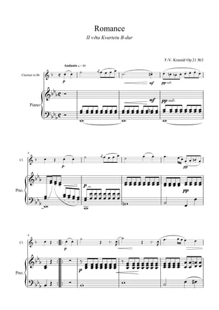 Romance
                                                  II věta Kvartetu B-dur



                                                                                            F-V. Kramář Op.21 №3
                                 Andante q = 80
                                                     
                                                                                         
                                                                                                   
   Clarinet in Bb                                                                 
                                 p
                                                                                      mf   pp sub.

                       
                       
                                                                                      mf   pp sub.

                                                                  
            Piano
                                            
                                                                         



                                                            
                                                                           
                                                                                      
                                                                                           
                                                                                                   
        4

                                                                                                       
  Cl.
                                                                                                             
                                p                                                                         pp

          
                     
                                                                             
                                                                                
                                              p
                                                                                           pp
                               
Pno.
                                                                                                         
                                                                                                     
                                         



                                                                                       
                                                                                     
        8
                                                                                                        
                                                                            
  Cl.
                                                                                        
                                    p


             
                                                                 
                                                   
                                                  
                                            p

              
Pno.

                                                                                                        
            
 