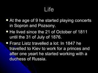 Life At the age of 9 he started playing concerts in Sopron and Pozsony. He lived since the 21 of October of 1811 until the 31 of July of 1876. Franz Listz travelled a lot: In 1847 he travelled to Kiev to work for a princes and after one yeart he started working with a duchess of Russia.