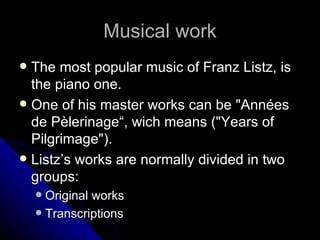 Musical work The most popular music of Franz Listz, is the piano one. One of his master works can be "Années de Pèlerinage“, wich means ("Years of Pilgrimage"). Listz’s works are normally divided in two groups: Original works Transcriptions