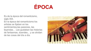 ÉPOCA
Es de la época del romanticismo,
siglo XIX.
En la época del romanticismo los
artistas se fijaban en los
sentimientos,las pasiones, las
leyendas… Les gustaban las historias
de fantasmas, duendes... y se olvidan
de las cosas del día a día.
 