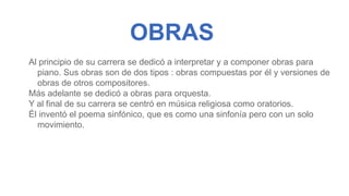 OBRAS
Al principio de su carrera se dedicó a interpretar y a componer obras para
piano. Sus obras son de dos tipos : obras compuestas por él y versiones de
obras de otros compositores.
Más adelante se dedicó a obras para orquesta.
Y al final de su carrera se centró en música religiosa como oratorios.
Él inventó el poema sinfónico, que es como una sinfonía pero con un solo
movimiento.
 