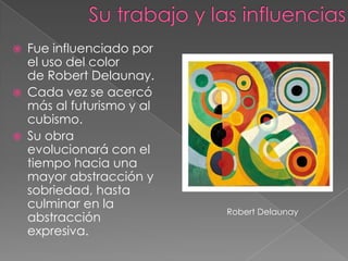    Fue influenciado por
    el uso del color
    de Robert Delaunay.
   Cada vez se acercó
    más al futurismo y al
    cubismo.
   Su obra
    evolucionará con el
    tiempo hacia una
    mayor abstracción y
    sobriedad, hasta
    culminar en la
                            Robert Delaunay
    abstracción
    expresiva.
 