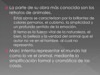    La parte de su obra más conocida son los
    retratos de animales.
    › Estas obras se caracterizan por la brillantez de
      colores primarios, el cubismo, la simplicidad y
      un profundo sentido de la emoción.
    › El tema es la fuerza vital de la naturaleza, el
      bien, la belleza y la verdad del animal que el
      autor no ve en el hombre, al cual no
      representa.
   Marc intenta representar el mundo tal
    como lo ve el animal, mediante la
    simplificación formal y cromática de las
    cosas.
 
