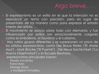    El expresionismo es un estilo en el que la intención no es
    reproducir un tema con precisión, pero en lugar de
    presentarlo de tal manera como para expresar el estado
    interior del artista.
   El movimiento se asocia sobre todo con Alemania, y fue
    influenciado por estilos tan emocionalmente cargado
    como el simbolismo, el fauvismo y el cubismo.
    Hay varios grupos diferentes y se superponen un poco de
    los artistas expresionistas, como Der Blaue Reiter ("El Jinete
    Azul") , Morir Brücke ("El Puente") , Die Neue Sachlichkeit ("La
    Nueva Objetividad") y la Escuela Bauhaus.
    expresionistas principales fueron:
    › Wassily Kandinsky
    › Franz Marc
    › George Grosz
    › y Modigliani Amadeo.
 