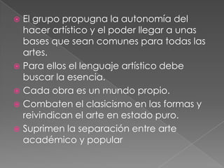  El grupo propugna la autonomía del
  hacer artístico y el poder llegar a unas
  bases que sean comunes para todas las
  artes.
 Para ellos el lenguaje artístico debe
  buscar la esencia.
 Cada obra es un mundo propio.
 Combaten el clasicismo en las formas y
  reivindican el arte en estado puro.
 Suprimen la separación entre arte
  académico y popular
 