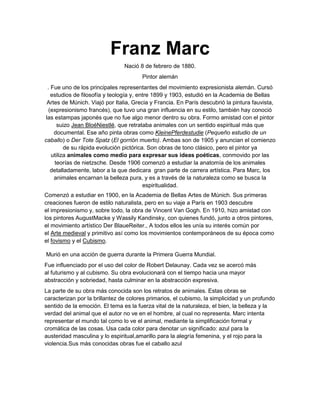Franz Marc
Nació 8 de febrero de 1880.
Pintor alemán
. Fue uno de los principales representantes del movimiento expresionista alemán. Cursó
estudios de filosofía y teología y, entre 1899 y 1903, estudió en la Academia de Bellas
Artes de Múnich. Viajó por Italia, Grecia y Francia. En París descubrió la pintura fauvista,
(expresionismo francés), que tuvo una gran influencia en su estilo, también hay conoció
las estampas japonés que no fue algo menor dentro su obra. Formo amistad con el pintor
suizo Jean BloéNiestlé, que retrataba animales con un sentido espiritual más que
documental. Ese año pinta obras como KleinePferdestudie (Pequeño estudio de un
caballo) o Der Tote Spatz (El gorrión muerto). Ambas son de 1905 y anuncian el comienzo
de su rápida evolución pictórica. Son obras de tono clásico, pero el pintor ya
utiliza animales como medio para expresar sus ideas poéticas, conmovido por las
teorías de nietzsche. Desde 1906 comenzó a estudiar la anatomía de los animales
detalladamente, labor a la que dedicara gran parte de carrera artística. Para Marc, los
animales encarnan la belleza pura, y es a través de la naturaleza como se busca la
espiritualidad.
Comenzó a estudiar en 1900, en la Academia de Bellas Artes de Múnich. Sus primeras
creaciones fueron de estilo naturalista, pero en su viaje a París en 1903 descubre
el impresionismo y, sobre todo, la obra de Vincent Van Gogh. En 1910, hizo amistad con
los pintores AugustMacke y Wassily Kandinsky, con quienes fundó, junto a otros pintores,
el movimiento artístico Der BlaueReiter., A todos ellos les unía su interés común por
el Arte medieval y primitivo así como los movimientos contemporáneos de su época como
el fovismo y el Cubismo.
Murió en una acción de guerra durante la Primera Guerra Mundial.
Fue influenciado por el uso del color de Robert Delaunay. Cada vez se acercó más
al futurismo y al cubismo. Su obra evolucionará con el tiempo hacia una mayor
abstracción y sobriedad, hasta culminar en la abstracción expresiva.
La parte de su obra más conocida son los retratos de animales. Estas obras se
caracterizan por la brillantez de colores primarios, el cubismo, la simplicidad y un profundo
sentido de la emoción. El tema es la fuerza vital de la naturaleza, el bien, la belleza y la
verdad del animal que el autor no ve en el hombre, al cual no representa. Marc intenta
representar el mundo tal como lo ve el animal, mediante la simplificación formal y
cromática de las cosas. Usa cada color para denotar un significado: azul para la
austeridad masculina y lo espiritual,amarillo para la alegría femenina, y el rojo para la
violencia.Sus más conocidas obras fue el caballo azul
 