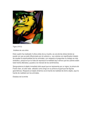 Tigre (1913)
Análisis de una obra:
Este cuadro fue realizado 3 años antes de su muerte, es una de las obras donde se
puede ver que ya está influenciado por el cubismo y sus colores con significados tratado
de resaltar la espiritualidad de los animales, con respecto al preguntas su trabajo es más
simbólico, porque el ya no trata de reproducir la realidad aquí vemos que los colores están
total mente alterados y puesto a la merced de los sentimientos.
Sengunpierce el objeto inmediato todo aquel que se representa por un signo, la pintura de
Frank marc, el color esta utilizado como singo en su pintura al igual que las figuras
geométricas. Respecto al objeto dinámico es la fuente de realidad de dicho objeto, aquí la
fuente de realidad son los amínales.
Estados de la emnte
 