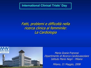 Fatti, problemi e difficoltà nella ricerca clinica al femminile: La Cardiologia Maria Grazia Franzosi Dipartimento di Ricerca Cardiovascolare Istituto Mario Negri - Milano Milano,  21 Maggio , 200 8 ___________________ 21 Maggio 2008 ______________________________ www.marionegri.it International Clinical Trials’ Day 