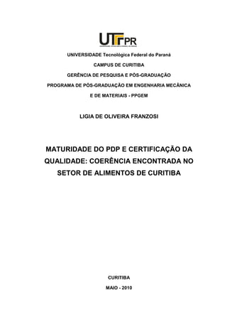 UNIVERSIDADE TECNOLÓGICA FEDERAL DO PARANÁ
PR
UNIVERSIDADE Tecnológica Federal do Paraná
CAMPUS DE CURITIBA
GERÊNCIA DE PESQUISA E PÓS-GRADUAÇÃO
PROGRAMA DE PÓS-GRADUAÇÃO EM ENGENHARIA MECÂNICA
E DE MATERIAIS - PPGEM
LIGIA DE OLIVEIRA FRANZOSI
MATURIDADE DO PDP E CERTIFICAÇÃO DA
QUALIDADE: COERÊNCIA ENCONTRADA NO
SETOR DE ALIMENTOS DE CURITIBA
CURITIBA
MAIO - 2010
 