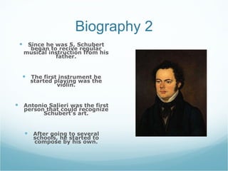 Biography 2 Since he was 5, Schubert began to recive regular musical instruction from his father. The first instrument he started playing was the violin. Antonio Salieri was the first person that could recognize Schubert’s art. After going to several schools, he started to compose by his own.