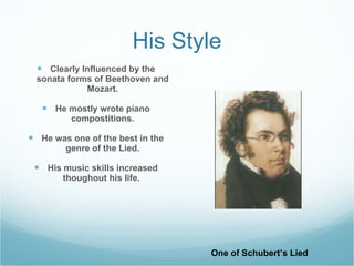 His Style Clearly Influenced by the sonata forms of Beethoven and Mozart. He mostly wrote piano compostitions. He was one of the best in the genre of the Lied. His music skills increased thoughout his life. One of Schubert’s Lied