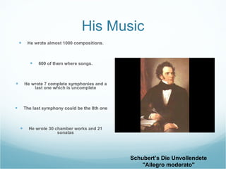 His Music He wrote almost 1000 compositions. 600 of them where songs. He wrote 7 complete symphonies and a last one which is uncomplete The last symphony could be the 8th one He wrote 30 chamber works and 21 sonatas Schubert’s Die Unvollendete "Allegro moderato"