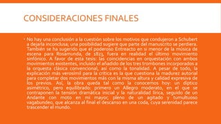 CONSIDERACIONES FINALES

 No hay una conclusión a la cuestión sobre los motivos que condujeron a Schubert
  a dejarla inconclusa; una posibilidad sugiere que parte del manuscrito se perdiera.
  También se ha sugerido que el poderoso Entreacto en si menor de la música de
  escena para Rosamunda, de 1823, fuera en realidad el último movimiento
  sinfónico. A favor de esta tesis: las coincidencias en orquestación con ambos
  movimientos existentes, incluido el añadido de los tres trombones incorporados a
  la orquesta clásica convencional, así como la tonalidad. A pesar de todo, la
  explicación más verosímil para la crítica es la que cuestiona la madurez autorial
  para completar dos movimientos más con la misma altura y calidad expresiva de
  los previos. Así, la obra queda tal como la conocemos hoy: un díptico
  asimétrico, pero equilibrado: primero un Allegro moderato, en el que se
  contraponen la tensión dramática inicial y la naturalidad lírica, seguido de un
  Andante con moto en mi mayor, pleno de un agitado y tumultuoso
  vagabundeo, que alcanza al final el descanso en una coda, cuya serenidad parece
  trascender el mundo.
 