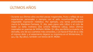 ÚLTIMOS AÑOS

 Durante sus últimos años escribió piezas magistrales, fruto y reflejo de sus
  experiencias personales y siempre con el sello inconfundible de una
  inagotable inspiración melódica. Por ejemplo, una tensa profundidad
  marca la Wanderer-Fantasie, D. 760, para piano solo (1822) o el ciclo de
  lieder La bella molinera (Die schöne Müllerin) (1823), estos últimos
  inspirados en poemas de Wilhelm Müller. En 1824 escribiría La muerte y la
  doncella, uno de sus cuartetos más conocidos, y ya hacia el final de su vida
  el intenso dolor y el aislamiento dejaron su impronta en el Winterreise, D.
  911, Op. 89 (1827), también con textos de W. Müller.
 