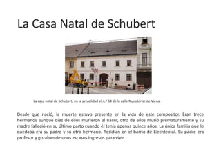 La Casa Natal de Schubert
Desde que nació, la muerte estuvo presente en la vida de este compositor. Eran trece
hermanos aunque diez de ellos murieron al nacer, otro de ellos murió prematuramente y su
madre falleció en su último parto cuando él tenía apenas quince años. La única familia que le
quedaba era su padre y su otro hermano. Residían en el barrio de Liechtental. Su padre era
profesor y gozaban de unos escasos ingresos para vivir.
La casa natal de Schubert, en la actualidad el n.º 54 de la calle Nussdorfer de Viena.
 