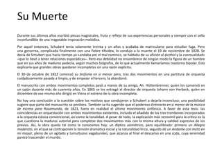 Su Muerte
Durante sus últimos años escribió piezas magistrales, fruto y reflejo de sus experiencias personales y siempre con el sello
inconfundible de una inagotable inspiración melódica.
Por aquel entonces, Schubert tenía solamente treinta y un años y acababa de matricularse para estudiar fuga. Pero
una gonorrea, complicada finalmente con una fiebre tifoidea, lo condujo a la muerte el 19 de noviembre de 1828. Se
decía de Schubert que hacía tiempo ya «andaba por el mal camino», se hablaba de su afición al alcohol y la «sensualidad»
–que lo llevó a tener relaciones esporádicas–. Pero esa debilidad no ensombrece de ningún modo la figura de un hombre
que en sus años de madurez padecía, según muchos biógrafos, de lo que actualmente llamaríamos trastorno bipolar. Esto
explicaría que grandes obras quedaran incompletas sin una razón explícita.
El 30 de octubre de 1822 comenzó su Sinfonía en si menor pero, tras dos movimientos en una partitura de orquesta
cuidadosamente pasada a limpio, y de empezar el tercero, la abandonó.
El manuscrito con ambos movimientos completos pasó a manos de su amigo, An. Hüttenbrenner, quien los conservó en
un cajón durante más de cuarenta años. En 1865 se los entregó al director de orquesta Johann von Herbeck, quien en
diciembre de ese mismo año dirigió en Viena el estreno de la obra incompleta.
No hay una conclusión a la cuestión sobre los motivos que condujeron a Schubert a dejarla inconclusa; una posibilidad
sugiere que parte del manuscrito se perdiera. También se ha sugerido que el poderoso Entreacto en si menor de la música
de escena para Rosamunda, de 1823, fuera en realidad el último movimiento sinfónico. A favor de esta tesis: las
coincidencias en orquestación con ambos movimientos existentes, incluido el añadido de los tres trombones incorporados
a la orquesta clásica convencional, así como la tonalidad. A pesar de todo, la explicación más verosímil para la crítica es la
que cuestiona la madurez autorial para completar dos movimientos más con la misma altura y calidad expresiva de los
previos. Así, la obra queda tal como la conocemos hoy: un díptico asimétrico, pero equilibrado: primero un Allegro
moderato, en el que se contraponen la tensión dramática inicial y la naturalidad lírica, seguido de un Andante con moto en
mi mayor, pleno de un agitado y tumultuoso vagabundeo, que alcanza al final el descanso en una coda, cuya serenidad
parece trascender el mundo.
 