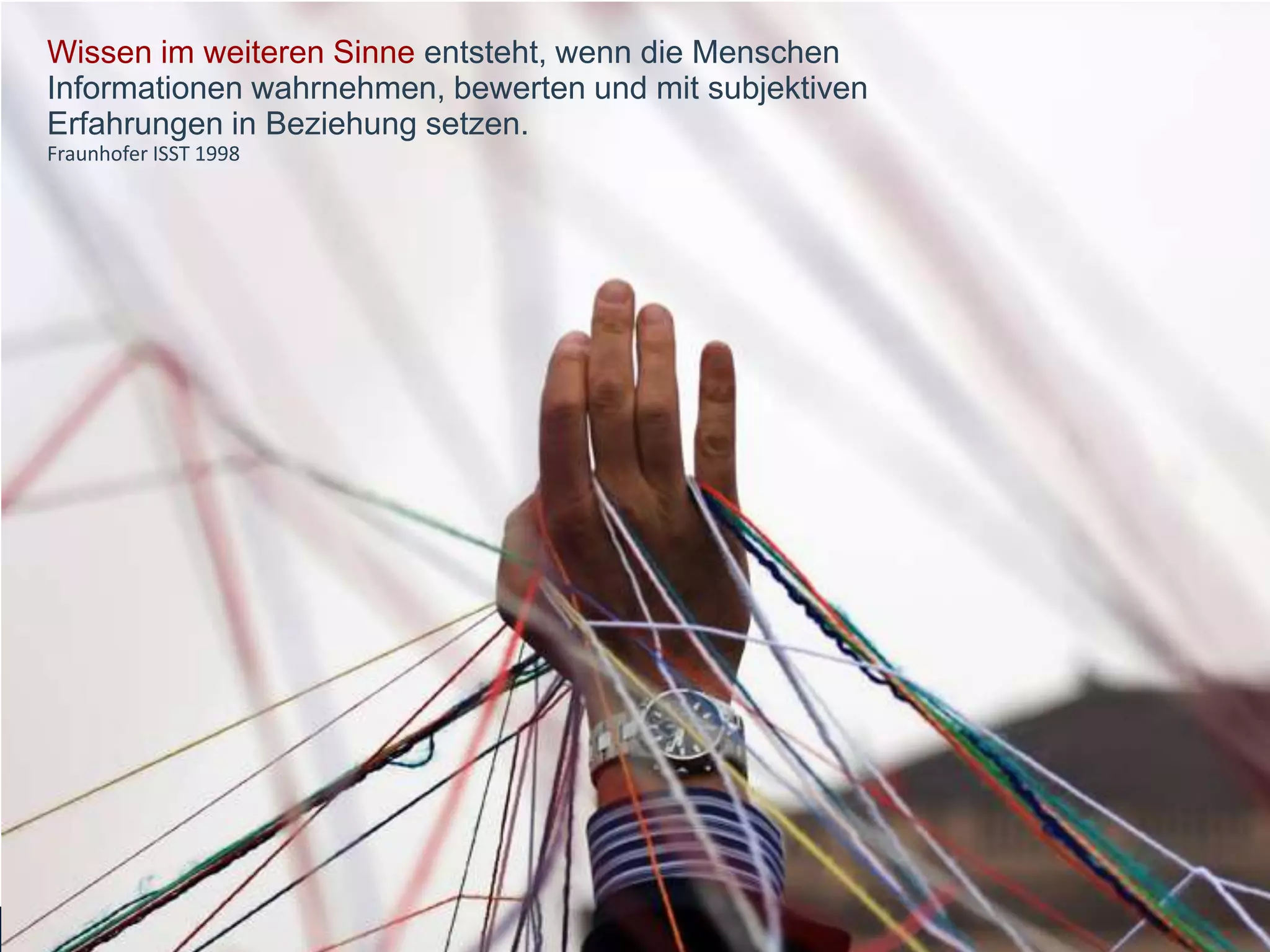 Wissen im weiteren Sinne entsteht, wenn die Menschen
Informationen wahrnehmen, bewerten und mit subjektiven
Erfahrungen in Beziehung setzen.
Fraunhofer ISST 1998
 