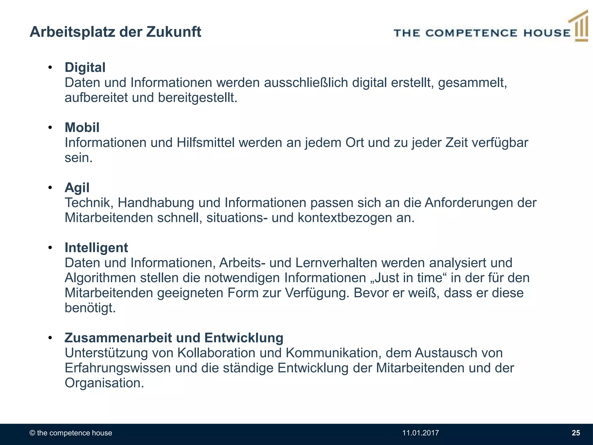 © the competence house 11.01.2017 25
Arbeitsplatz der Zukunft
• Digital
Daten und Informationen werden ausschließlich digital erstellt, gesammelt,
aufbereitet und bereitgestellt.
• Mobil
Informationen und Hilfsmittel werden an jedem Ort und zu jeder Zeit verfügbar
sein.
• Agil
Technik, Handhabung und Informationen passen sich an die Anforderungen der
Mitarbeitenden schnell, situations- und kontextbezogen an.
• Intelligent
Daten und Informationen, Arbeits- und Lernverhalten werden analysiert und
Algorithmen stellen die notwendigen Informationen „Just in time“ in der für den
Mitarbeitenden geeigneten Form zur Verfügung. Bevor er weiß, dass er diese
benötigt.
• Zusammenarbeit und Entwicklung
Unterstützung von Kollaboration und Kommunikation, dem Austausch von
Erfahrungswissen und die ständige Entwicklung der Mitarbeitenden und der
Organisation.
 