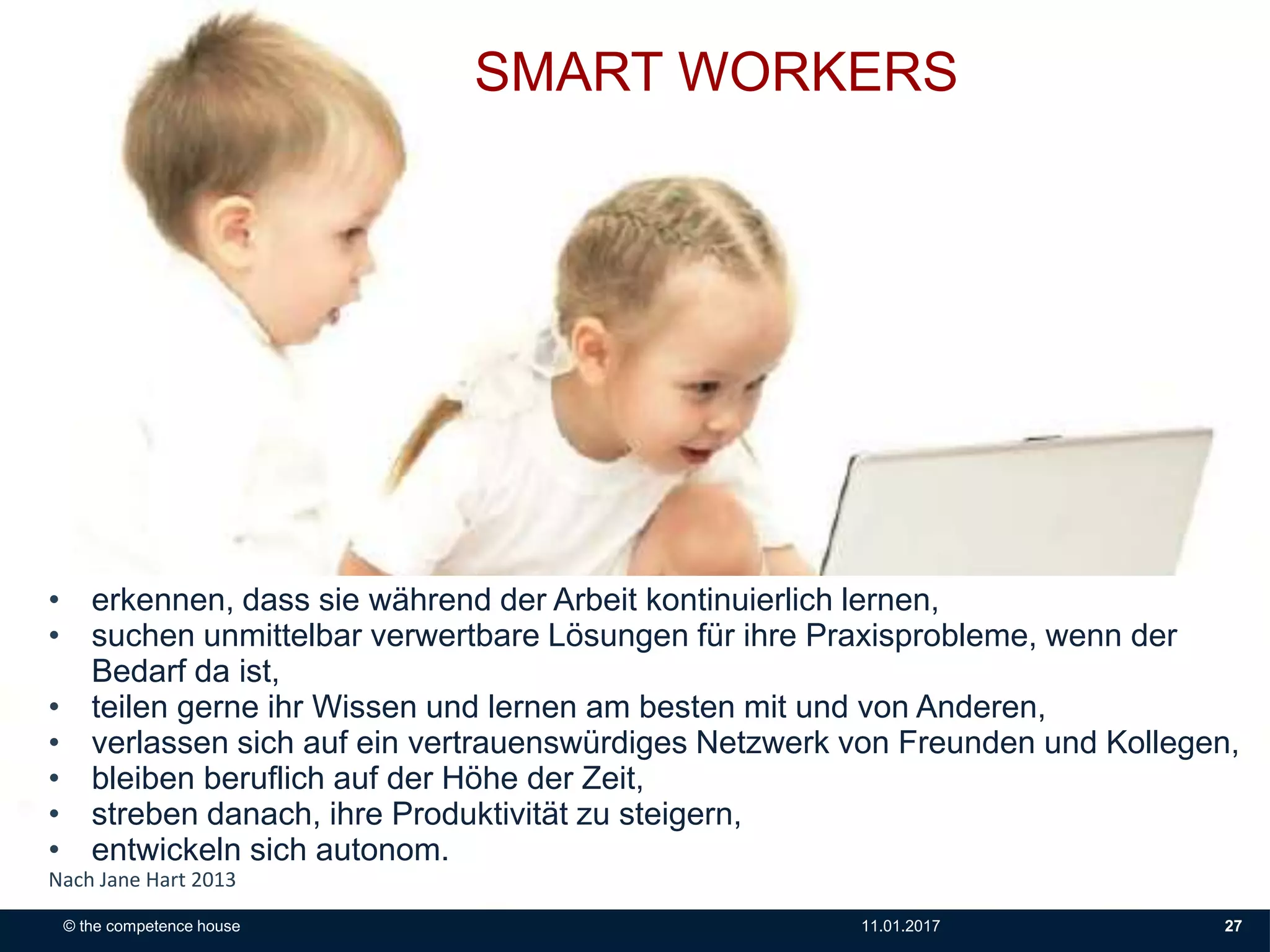 SMART WORKERS
• erkennen, dass sie während der Arbeit kontinuierlich lernen,
• suchen unmittelbar verwertbare Lösungen für ihre Praxisprobleme, wenn der
Bedarf da ist,
• teilen gerne ihr Wissen und lernen am besten mit und von Anderen,
• verlassen sich auf ein vertrauenswürdiges Netzwerk von Freunden und Kollegen,
• bleiben beruflich auf der Höhe der Zeit,
• streben danach, ihre Produktivität zu steigern,
• entwickeln sich autonom.
Nach Jane Hart 2013
© the competence house 11.01.2017 27
 