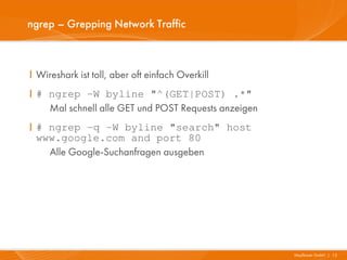 ngrep – Grepping Network Traffic



I Wireshark ist toll, aber oft einfach Overkill
I # ngrep -W byline "^(GET|POST) .*"
    Mal schnell alle GET und POST Requests anzeigen
I # ngrep -q -W byline "search" host
  www.google.com and port 80
    Alle Google-Suchanfragen ausgeben




                                                      Mayflower GmbH I 12
 