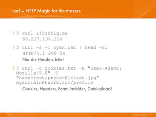 curl – HTTP Magic for the masses



I $ curl ifconfig.me
    88.217.134.114
I $ curl -s -I nyan.cat | head -n1
    HTTP/1.1 200 OK
    Nur die Headers bitte!
I $ curl -c cookies.txt -H "User-Agent:
  Mozilla/5.0" -F
  "name=test;photo=@lolcat.jpg"
  mysocialnetwork.com/profile
    Cookies, Headers, Formularfelder, Dateiupload!




                                                     Mayflower GmbH I 13
 