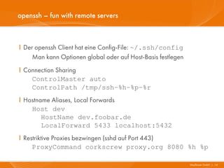 openssh – fun with remote servers



I Der openssh Client hat eine Config-File: ~/.ssh/config
     Man kann Optionen global oder auf Host-Basis festlegen
I Connection Sharing
    ControlMaster auto
    ControlPath /tmp/ssh-%h-%p-%r
I Hostname Aliases, Local Forwards
    Host dev
        HostName dev.foobar.de
        LocalForward 5433 localhost:5432
I Restriktive Proxies bezwingen (sshd auf Port 443)
     ProxyCommand corkscrew proxy.org 8080 %h %p

                                                              Mayflower GmbH I 14
 