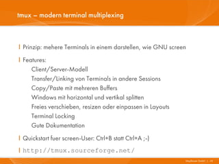 tmux – modern terminal multiplexing



I Prinzip: mehere Terminals in einem darstellen, wie GNU screen
I Features:
     Client/Server-Modell
     Transfer/Linking von Terminals in andere Sessions
     Copy/Paste mit mehreren Buffers
     Windows mit horizontal und vertikal splitten
     Freies verschieben, resizen oder einpassen in Layouts
     Terminal Locking
     Gute Dokumentation
I Quickstart fuer screen-User: Ctrl+B statt Ctrl+A ;-)
I http://tmux.sourceforge.net/
                                                              Mayflower GmbH I 18
 