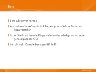 Ziele



I Sehr subjektiver Vortrag ;-)
I Aus meinem Linux-Sysadmin Alltag ein paar nützliche Tools und
     Tipps vorstellen
I In der Shell sind fast alle Dinge viel schneller erledigt, als mit jeder
      general purpose GUI
I Ihr sollt mehr Console benutzen!!!!11elf1




                                                                       Mayflower GmbH I 4
 