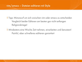 vim/emacs – Dateien editieren mit Style



I Tipp: Münzwurf um sich zwischen vim oder emacs zu entscheiden
     Vergleich beider Editoren am besten gar nicht anfangen
     Religionskriege!
I Mindestens eine Woche Zeit nehmen, einarbeiten und benutzen!
    Painful, aber schnelleres editieren garantiert




                                                             Mayflower GmbH I 6
 