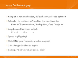 ack – Das bessere grep



I Komplett in Perl geschrieben, auf Suche in Quellcode optimiert
I Schneller, da nur Source Code Files durchsucht werden
     Keine VCS-Verzeichnisse, Backup-Files, Core Dumps etc.
I Angabe von Dateitypen einfach
    $ ack –-php --js
I Syntax Highlighting!
I Viele GNU grep Parameter werden supportet
I 25% weniger Zeichen zu tippen!
I http://betterthangrep.com/

                                                                   Mayflower GmbH I 9
 