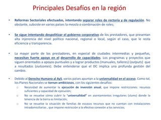 Principales Desafíos en la región
• Reformas Sectoriales efectuadas, intentando separar roles de rectoría y de regulación. No
obstante, subsiste en varios países la mezcla o combinación de roles;
• Se sigue intentando despolitizar el gobierno corporativo de los prestadores, que presentan
alta injerencia del nivel político nacional, regional o local, según el caso, que le resta
eficiencia y transparencia.
• La mayor parte de los prestadores, en especial de ciudades intermedias y pequeñas,
necesitan fuerte apoyo en el desarrollo de capacidades. Los programas y proyectos que
siguen orientados a apoyos puntuales y a lograr productos (manuales, talleres) (outputs) que
a resultados (outcomes). Debe entenderse que el DC implica una profunda gestión del
cambio.
• Debido al Derecho Humano al AyS, varios países apuntan a la universalidad en el acceso. Como tal,
los Planes Nacionales se tornan ambiciosos, con los siguientes desafíos:
o Necesidad de aumentar la ejecución de inversión anual, que impone restricciones: recursos
suficientes y capacidad de ejecución;
o No se resuelve cómo cubrir la “universalidad” en asentamientos irregulares (slums) donde la
tenencia de la tierra es limitación;
o No se resuelve la situación de familias de escasos recursos que no cuentan con instalaciones
intradomiciliarias , que impone restricción a la efectiva conexión a los servicios;
 