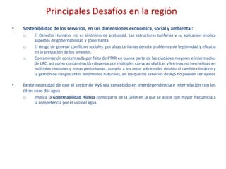 Principales Desafíos en la región
• Sostenibilidad de los servicios, en sus dimensiones económica, social y ambiental:
o El Derecho Humano no es sinónimo de gratuidad. Las estructuras tarifarias y su aplicación implica
aspectos de gobernabilidad y gobernanza.
o El riesgo de generar conflictos sociales por alzas tarifarias denota problemas de legitimidad y eficacia
en la prestación de los servicios.
o Contaminación concentrada por falta de PTAR en buena parte de las ciudades mayores e intermedias
de LAC, así como contaminación dispersa por múltiples cámaras sépticas y letrinas no herméticas en
múltiples ciudades y zonas periurbanas, aunado a los retos adicionales debido al cambio climático y
la gestión de riesgos antes fenómenos naturales, en los que los servicios de AyS no pueden ser ajenos
• Existe necesidad de que el sector de AyS sea concebido en interdependencia e interrelación con los
otros usos del agua.
o Implica la Gobernabilidad Hídrica como parte de la GIRH en la que se asiste con mayor frecuencia a
la competencia por el uso del agua.
 