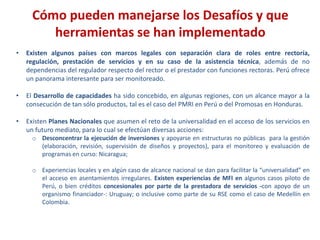 Cómo pueden manejarse los Desafíos y que
herramientas se han implementado
• Existen algunos países con marcos legales con separación clara de roles entre rectoría,
regulación, prestación de servicios y en su caso de la asistencia técnica, además de no
dependencias del regulador respecto del rector o el prestador con funciones rectoras. Perú ofrece
un panorama interesante para ser monitoreado.
• El Desarrollo de capacidades ha sido concebido, en algunas regiones, con un alcance mayor a la
consecución de tan sólo productos, tal es el caso del PMRI en Perú o del Promosas en Honduras.
• Existen Planes Nacionales que asumen el reto de la universalidad en el acceso de los servicios en
un futuro mediato, para lo cual se efectúan diversas acciones:
o Desconcentrar la ejecución de inversiones y apoyarse en estructuras no públicas para la gestión
(elaboración, revisión, supervisión de diseños y proyectos), para el monitoreo y evaluación de
programas en curso: Nicaragua;
o Experiencias locales y en algún caso de alcance nacional se dan para facilitar la “universalidad” en
el acceso en asentamientos irregulares. Existen experiencias de MFI en algunos casos piloto de
Perú, o bien créditos concesionales por parte de la prestadora de servicios -con apoyo de un
organismo financiador-: Uruguay; o inclusive como parte de su RSE como el caso de Medellín en
Colombia.
 