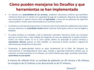  En relación con sostenibilidad de los servicios, establecer estructuras tarifarias que posibiliten
suficiencia financiera sin atentar con capacidad de pago de la población. Requieren de estrategias
que trascienden el aspecto técnico, dotar de legitimidad, y como tal, de aplicación de ingeniería
social y política. Existen casos aleccionadores sin conflictos sociales.
• Si existiese la voluntad de proporcionar el consumo vital mínimo gratuito a poblaciones de escasos
recursos selectivas, las autoridades locales deben solventar dicho gasto, como el caso de Bogotá y
Medellín.
• El cambio climático es inevitable y LAC es altamente vulnerable. Necesario contar con incentivos
para que el sector lleve a cabo medidas de mitigación así como de adaptación al cambio climático.
Contar con bonos verdes no es la única opción. Bolivia ha postulado la justicia climática y
mecanismos alternos avanzar en tales medidas. Es necesario el diseño mundial o regional de
alternativas que despoliticen la discusión.
• Finalmente, la gobernabilidad hídrica es pieza fundamental de la GIRH. No obstante, las
interrelaciones e interdependencia entre agua, energía y seguridad alimentaria señalan que es
necesario un potenciamiento en el enfoque, con visión holística para logar resultados sostenibles:
acaso Nexus es una opción.
Cómo pueden manejarse los Desafíos y que
herramientas se han implementado
A manera de reflexión final: La cantidad de población sin AP cercana a 36 millones,
sin energía es de 31 millones y con desnutrición es de 37 millones…
Gracias!!!
 