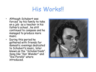 His Works!! Although Schubert was forced  by his family to take on a job  as a teacher in his father’s school , he still continued to compose and he managed to produce more music. During this period he gathered with friends for domestic evenings dedicated to Schubert’s music, later known as the “Schubertiads”. Song like “Der Wander” and “Die Forelle” where introduced. 