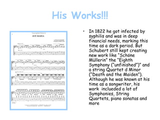 His Works!!! In 1822 he got infected by syphilis and was in deep financial needs, marking this time as a dark period. But Schubert still kept creating new work like “Schöne Müllerin” the “Eighth Symphony (“unfinished”)” and a string Quartet d Minor (“Death and the Maiden”). Although he was known at his time as a songwriter, his work  inclueded a lot of Symphonies, String Quartets, piano sonatas and more 