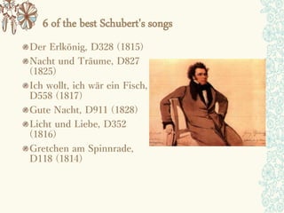 6 of the best Schubert's songs
Der Erlkönig, D328 (1815)
Nacht und Träume, D827
(1825)
Ich wollt, ich wär ein Fisch,
D558 (1817)
Gute Nacht, D911 (1828)
Licht und Liebe, D352
(1816)
Gretchen am Spinnrade,
D118 (1814)
 