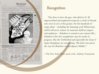 Recognition
“You have to love the guy, who died at 31, ill,
impoverished and neglected except by a circle of friends
who were in awe of his genius. For his hundreds of
songs alone – including the haunting cycle Winterreise,
which will never release its tenacious hold on singers
and audiences – Schubert is central to our concert life....
Schubert's first few symphonies may be works in
progress. But the Unfinished and especially the Great C
major Symphony are astonishing. The latter one paves
the way for Bruckner and prefigures Mahler.”
---The New York Times music critic, Anthony Tommasini
 