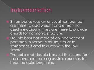  3 trombones was an unusual number, but
  are there to add weight and effect- not
  used melodically. They are there to provide
  chords for harmonic structure.
 Double bass has more of an independent
  part than in Baroque music, similar to
  trombones it add textures with the low
  timbre.
 The cello and double bass set the scene for
  the movement making us strain our ears to
  hear the quiet beginning.
 