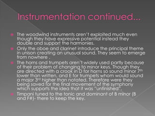  The woodwind instruments aren’t exploited much even
  though they have expressive potential instead they
  double and support the harmonies.
 Only the oboe and clarinet introduce the principal theme
  in unison creating an unusual sound. They seem to emerge
  from nowhere .
 The horns and trumpets aren’t widely used partly because
  of their problem of changing to minor keys. Though they
  are directed with a crook in D for horns so sound minor 7th
  lower than written, and E for trumpets whom would sound
  a major 3rd higher than notated. Therefore were they
  being saved for the final movement of the symphony
  which supports the idea that it was ”unfinished”.
 Timpani tuned to the tonic and dominant of B minor (B
  and F#)- there to keep the key.
 