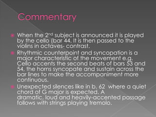    When the 2nd subject is announced it is played
    by the cello (bar 44. It is then passed to the
    violins in octaves- contrast.
   Rhythmic counterpoint and syncopation is a
    major characteristic of the movement e.g.
    Cello accents the second beats of bars 53 and
    54, the horns syncopate and sustain across the
    bar lines to make the accompaniment more
    continuous.
   Unexpected silences like in b. 62 where a quiet
    chord of G major is expected. A
    dramatic, loud and heavily-accented passage
    follows with strings playing tremolo.
 