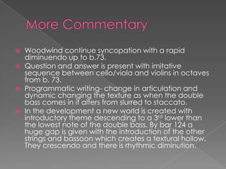    Woodwind continue syncopation with a rapid
    diminuendo up to b.73.
   Question and answer is present with imitative
    sequence between cello/viola and violins in octaves
    from b. 73.
   Programmatic writing- change in articulation and
    dynamic changing the texture as when the double
    bass comes in it alters from slurred to staccato.
   In the development a new world is created with
    introductory theme descending to a 3rd lower than
    the lowest note of the double bass. By bar 124 a
    huge gap is given with the introduction of the other
    strings and bassoon which creates a textural hollow.
    They crescendo and there is rhythmic diminution.
 