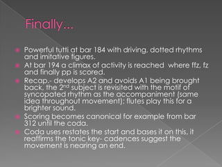    Powerful tutti at bar 184 with driving, dotted rhythms
    and imitative figures.
   At bar 194 a climax of activity is reached where ffz, fz
    and finally pp is scored.
   Recap.- develops A2 and avoids A1 being brought
    back, the 2nd subject is revisited with the motif of
    syncopated rhythm as the accompaniment (same
    idea throughout movement); flutes play this for a
    brighter sound.
   Scoring becomes canonical for example from bar
    312 until the coda.
   Coda uses restates the start and bases it on this, it
    reaffirms the tonic key- cadences suggest the
    movement is nearing an end.
 