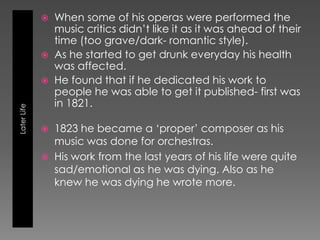    When some of his operas were performed the
                 music critics didn’t like it as it was ahead of their
                 time (too grave/dark- romantic style).
                As he started to get drunk everyday his health
                 was affected.
                He found that if he dedicated his work to
                 people he was able to get it published- first was
                 in 1821.
Later Life




                1823 he became a ‘proper’ composer as his
                 music was done for orchestras.
                His work from the last years of his life were quite
                 sad/emotional as he was dying. Also as he
                 knew he was dying he wrote more.
 