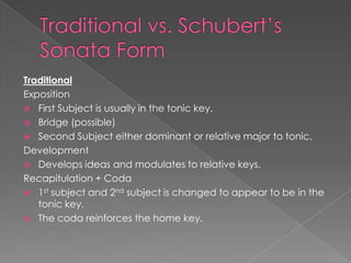 Traditional
Exposition
 First Subject is usually in the tonic key.
 Bridge (possible)
 Second Subject either dominant or relative major to tonic.
Development
 Develops ideas and modulates to relative keys.
Recapitulation + Coda
 1st subject and 2nd subject is changed to appear to be in the
   tonic key.
 The coda reinforces the home key.
 